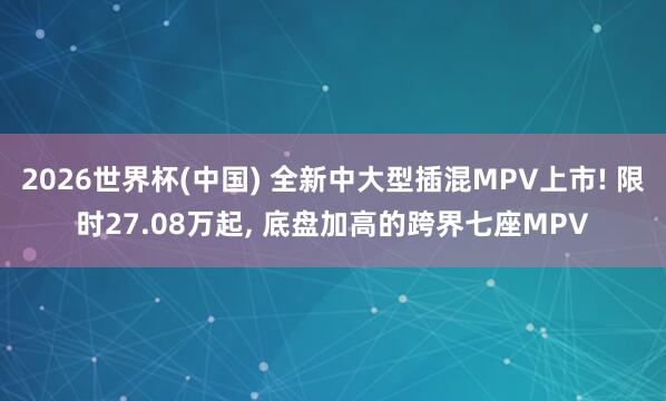 2026世界杯(中国) 全新中大型插混MPV上市! 限时27.08万起, 底盘加高的跨界七座MPV
