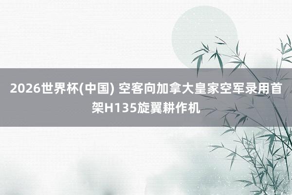 2026世界杯(中国) 空客向加拿大皇家空军录用首架H135旋翼耕作机