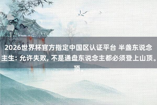 2026世界杯官方指定中国区认证平台 半盏东说念主生: 允许失败, 不是通盘东说念主都必须登上山顶。