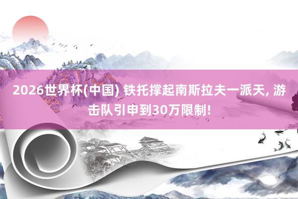 2026世界杯(中国) 铁托撑起南斯拉夫一派天， 游击队引申到30万限制!