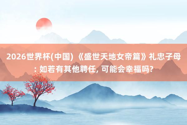 2026世界杯(中国) 《盛世天地女帝篇》礼忠子母: 如若有其他聘任， 可能会幸福吗?