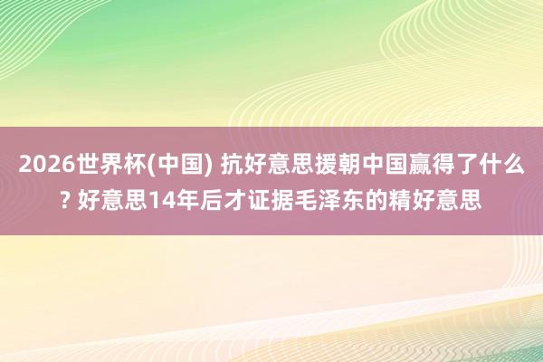 2026世界杯(中国) 抗好意思援朝中国赢得了什么? 好意思14年后才证据毛泽东的精好意思