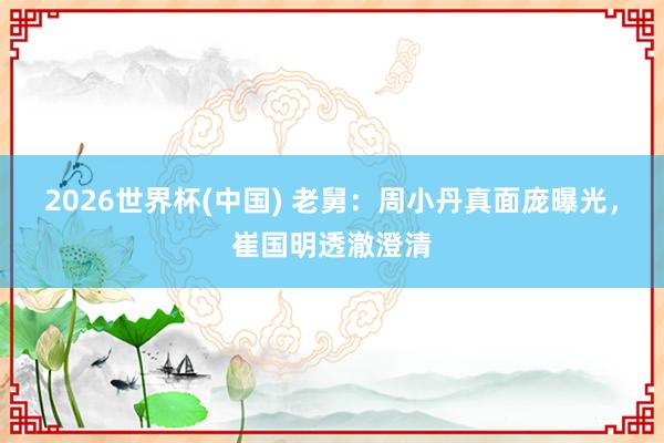 2026世界杯(中国) 老舅：周小丹真面庞曝光，崔国明透澈澄清